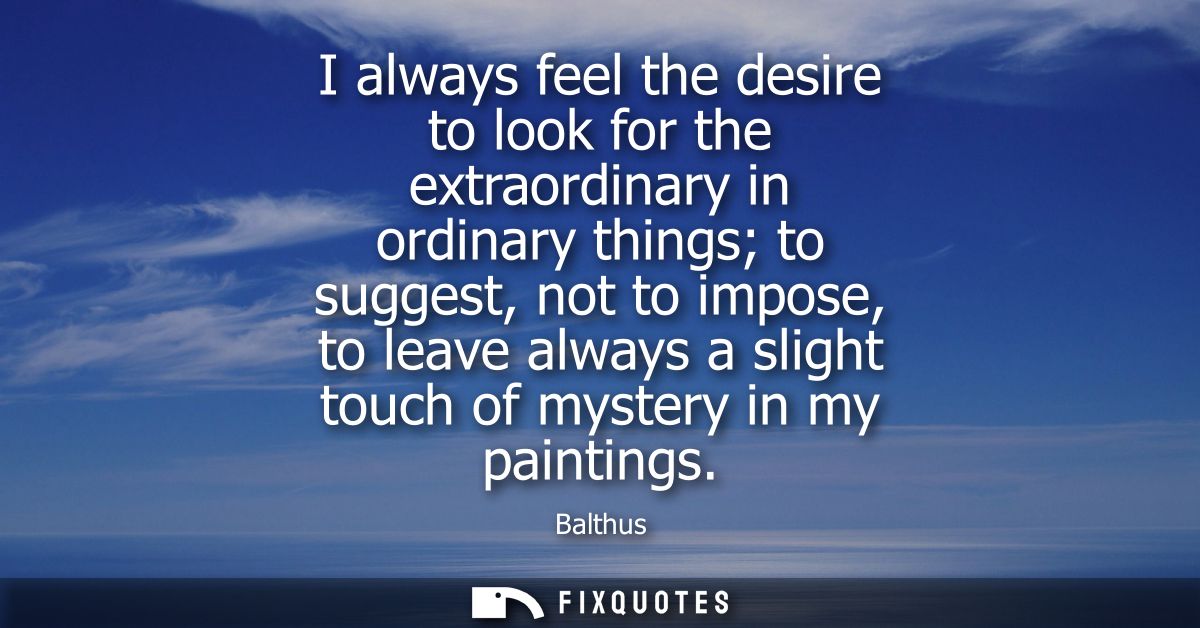 I always feel the desire to look for the extraordinary in ordinary things to suggest, not to impose, to leave always a s