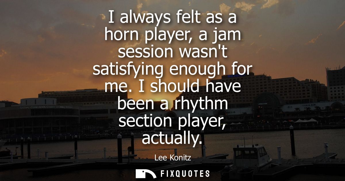 I always felt as a horn player, a jam session wasnt satisfying enough for me. I should have been a rhythm section player