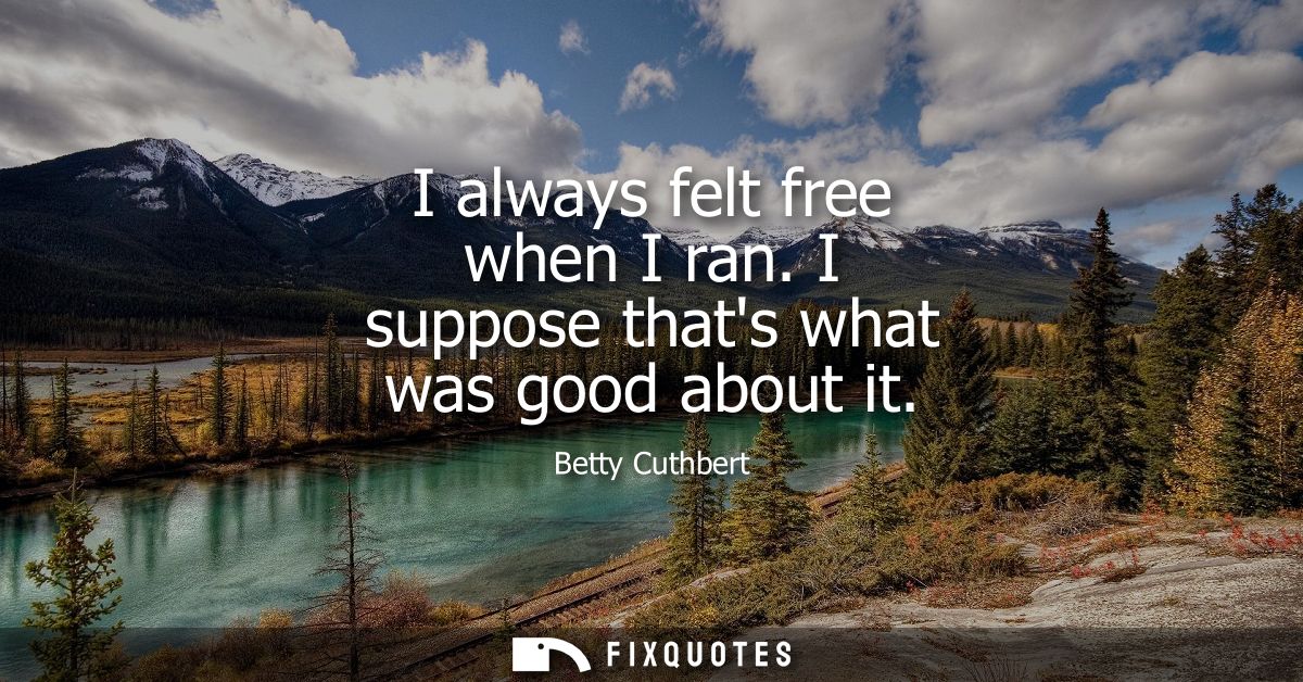 I always felt free when I ran. I suppose thats what was good about it