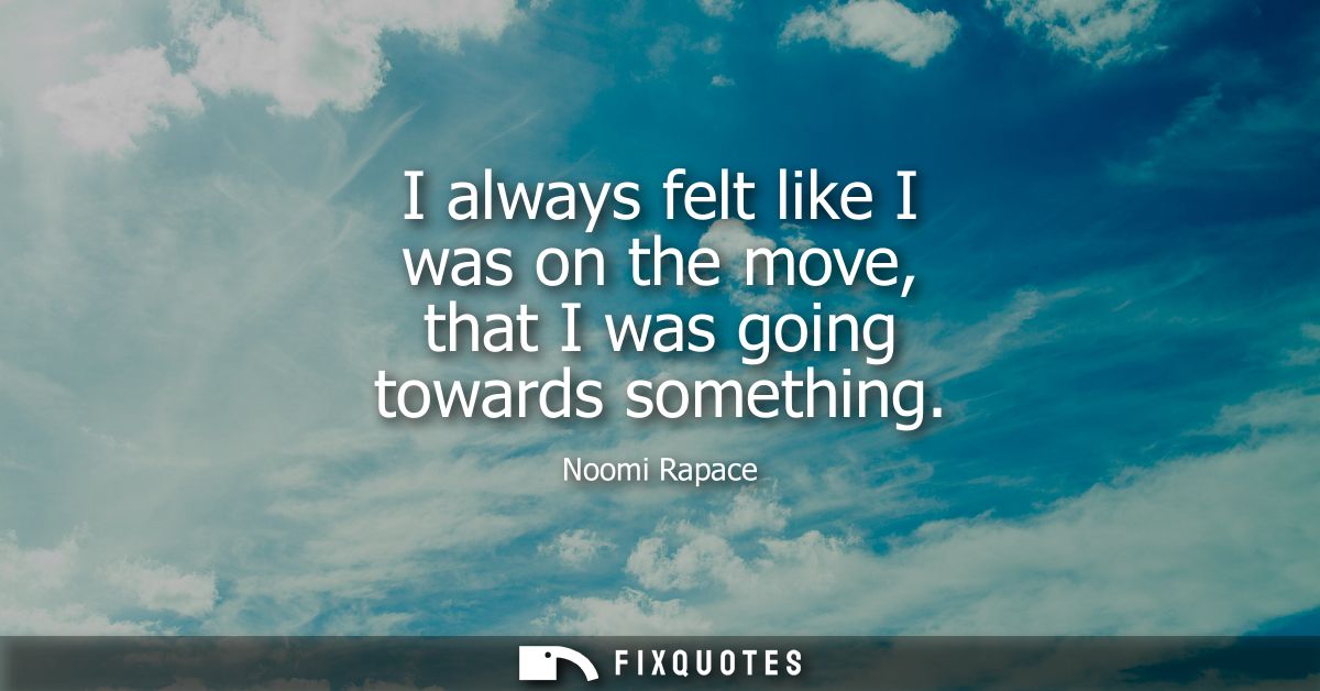I always felt like I was on the move, that I was going towards something