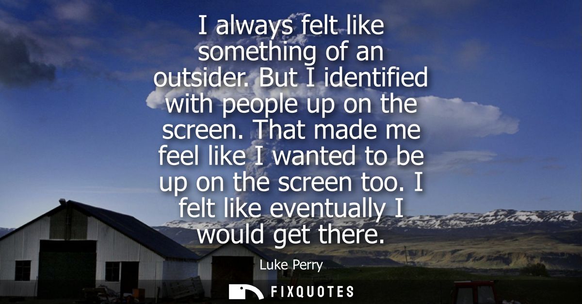 I always felt like something of an outsider. But I identified with people up on the screen. That made me feel like I wan