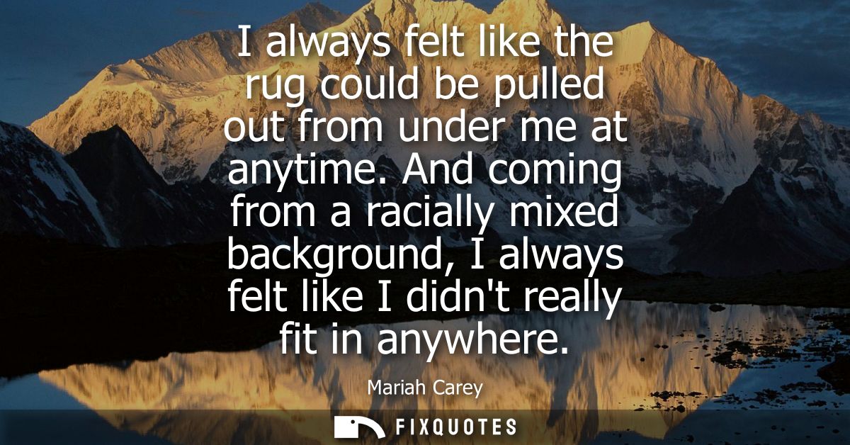 I always felt like the rug could be pulled out from under me at anytime. And coming from a racially mixed background, I 