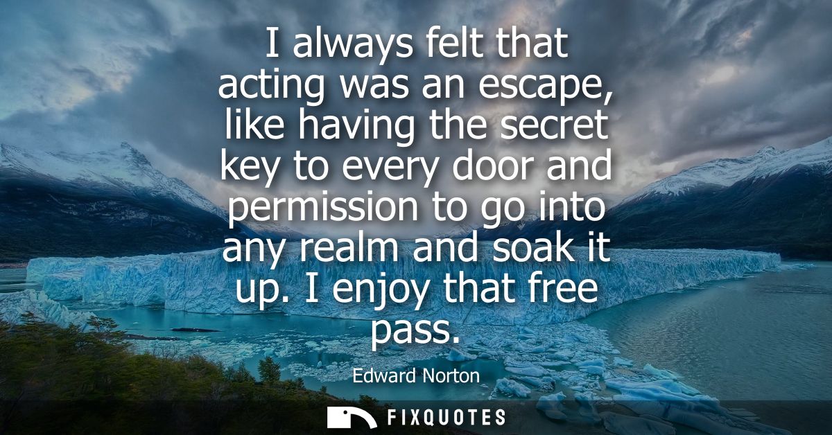 I always felt that acting was an escape, like having the secret key to every door and permission to go into any realm an