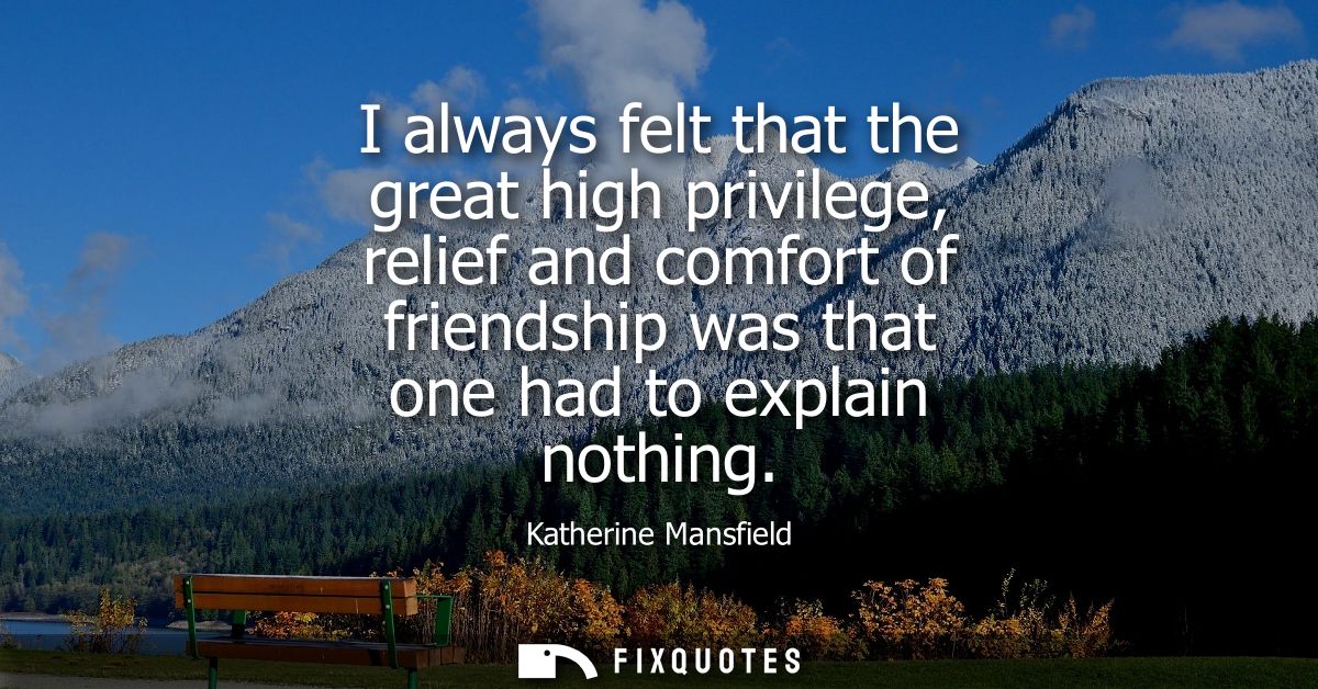 I always felt that the great high privilege, relief and comfort of friendship was that one had to explain nothing