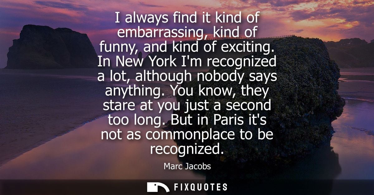 I always find it kind of embarrassing, kind of funny, and kind of exciting. In New York Im recognized a lot, although no