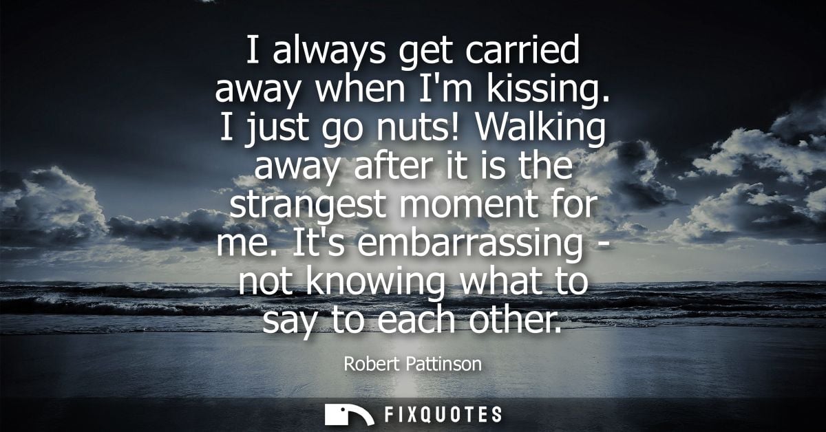 I always get carried away when Im kissing. I just go nuts! Walking away after it is the strangest moment for me.