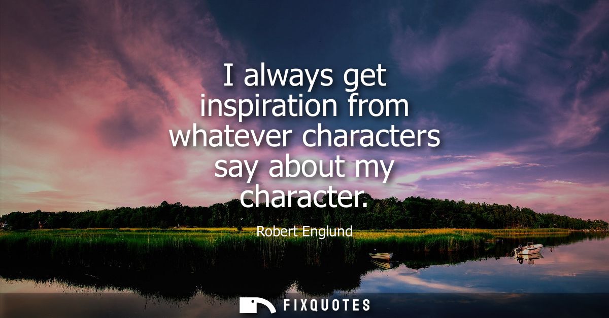 I always get inspiration from whatever characters say about my character