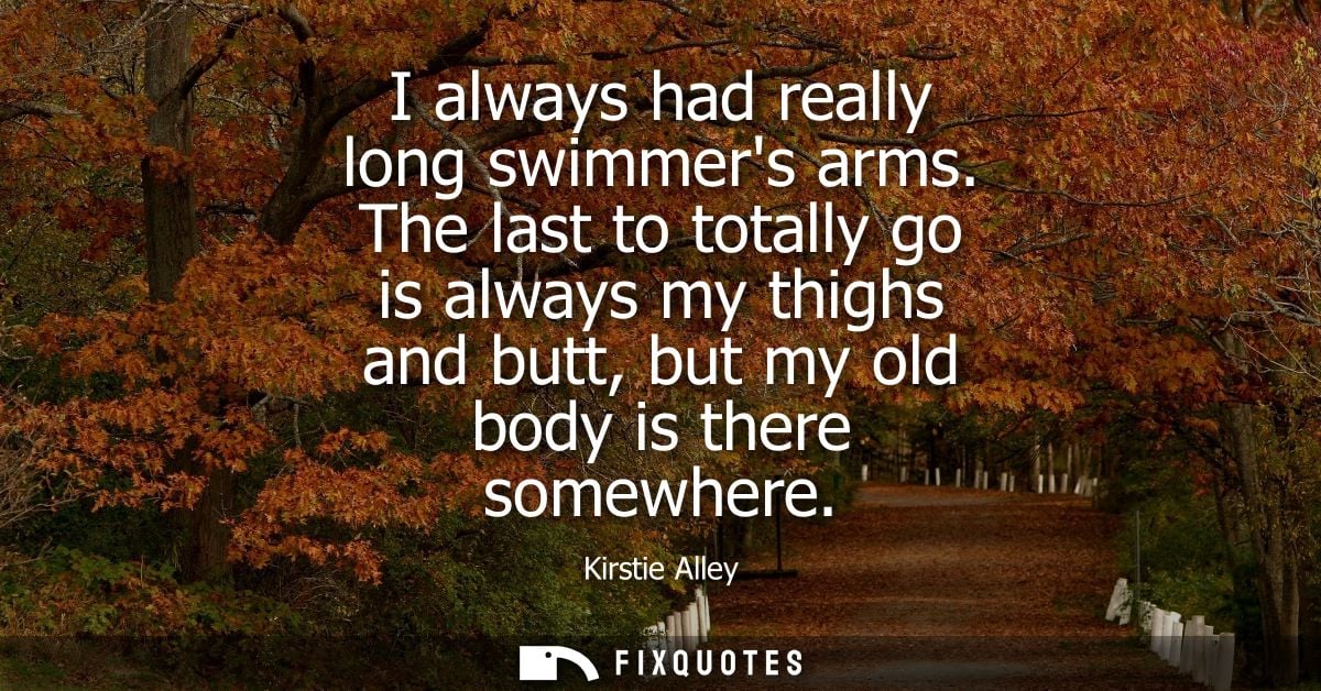 I always had really long swimmers arms. The last to totally go is always my thighs and butt, but my old body is there so