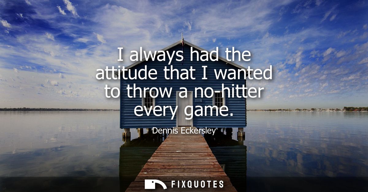 I always had the attitude that I wanted to throw a no-hitter every game