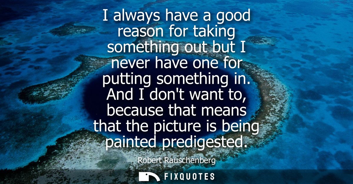 I always have a good reason for taking something out but I never have one for putting something in. And I dont want to, 