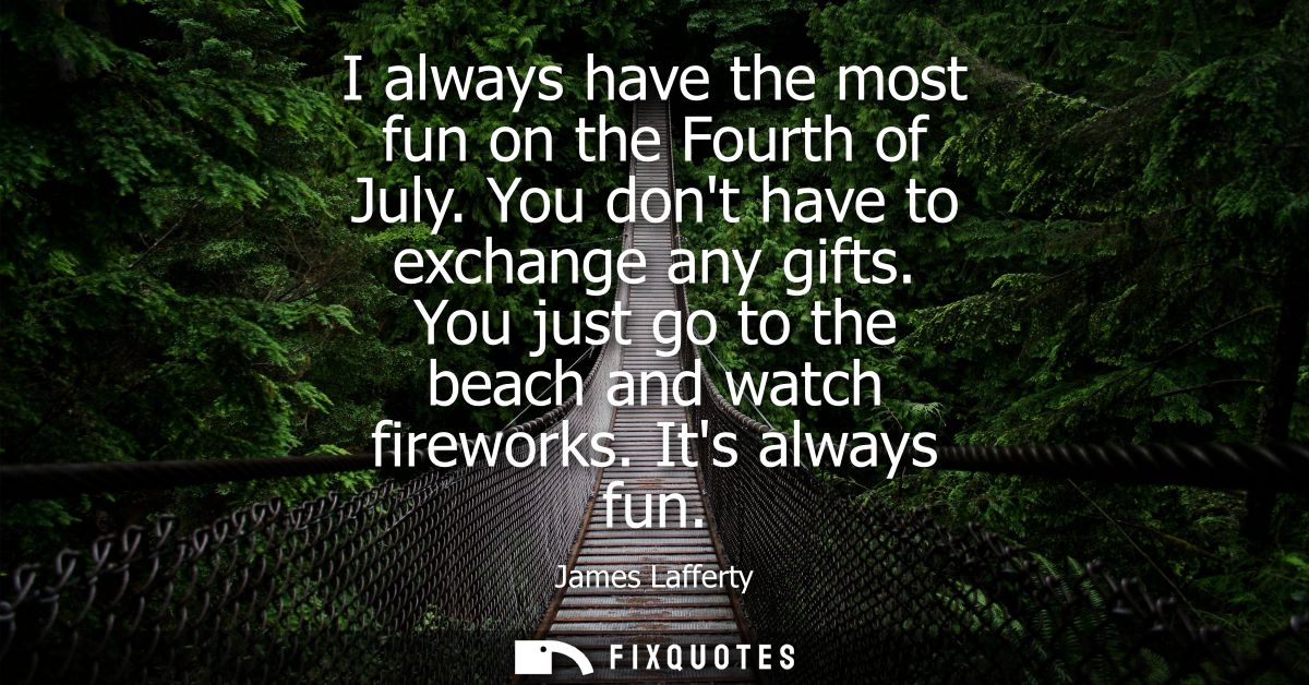 I always have the most fun on the Fourth of July. You dont have to exchange any gifts. You just go to the beach and watc