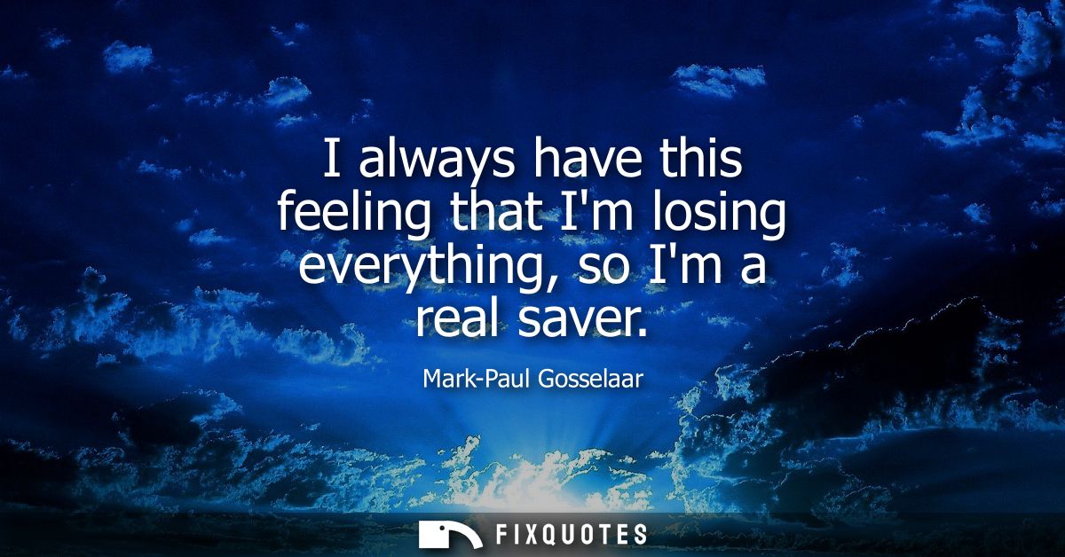I always have this feeling that Im losing everything, so Im a real saver