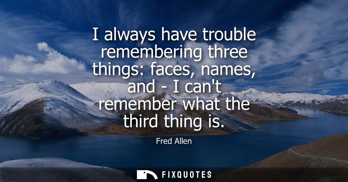 I always have trouble remembering three things: faces, names, and - I cant remember what the third thing is - Fred Allen