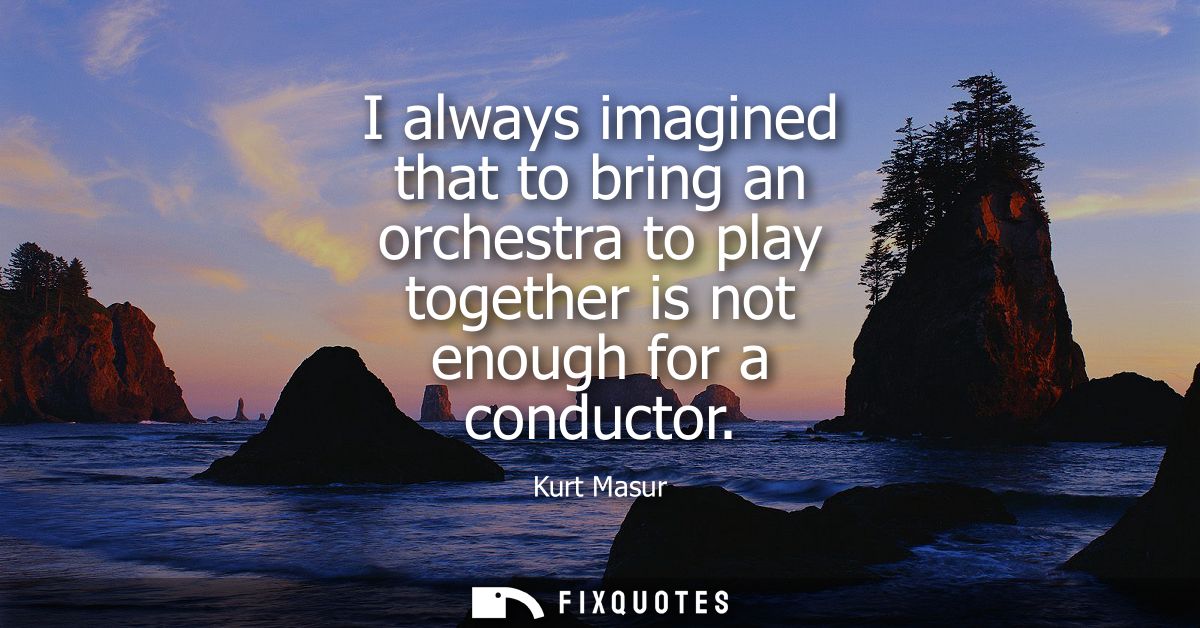 I always imagined that to bring an orchestra to play together is not enough for a conductor