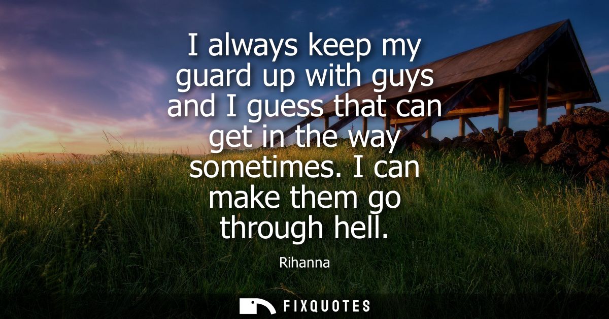 I always keep my guard up with guys and I guess that can get in the way sometimes. I can make them go through hell