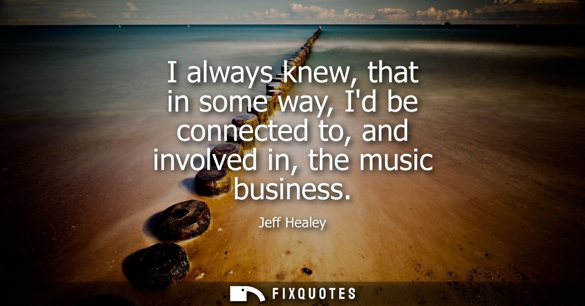I always knew, that in some way, Id be connected to, and involved in, the music business
