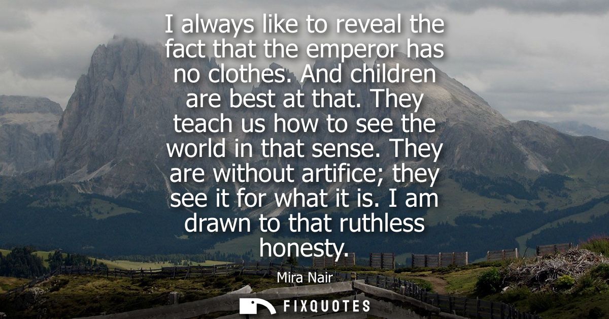 I always like to reveal the fact that the emperor has no clothes. And children are best at that. They teach us how to se