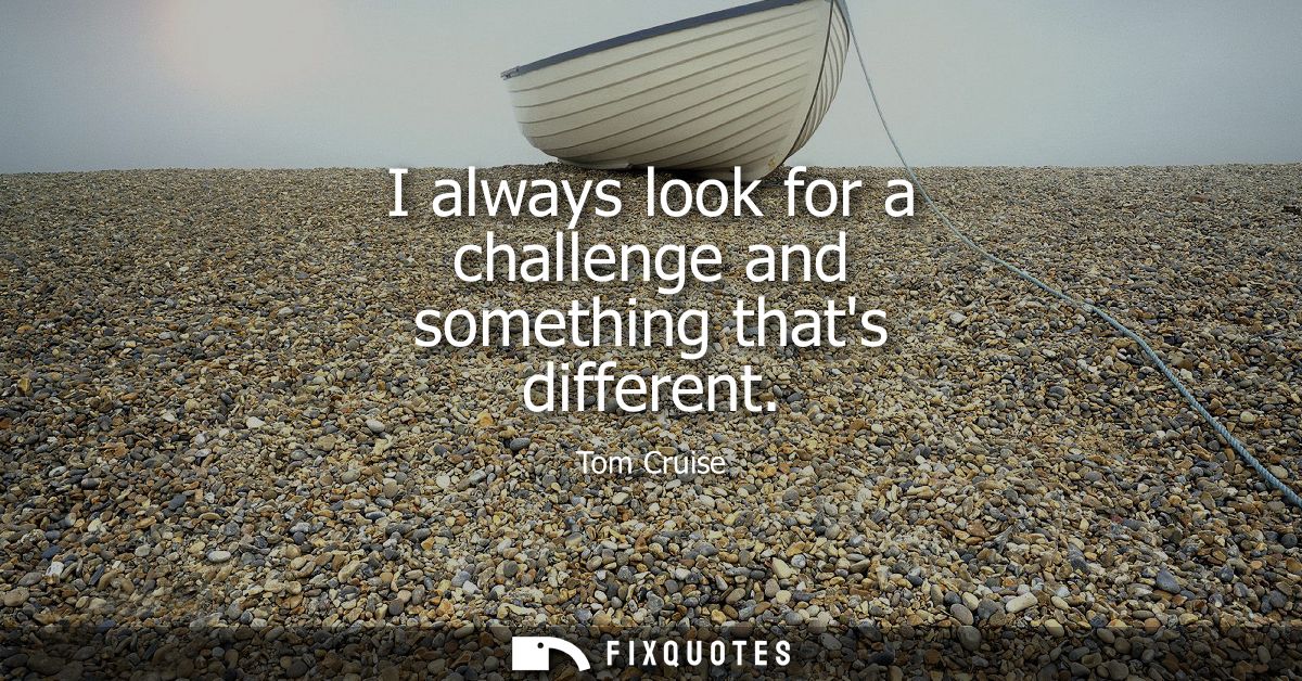 I always look for a challenge and something thats different