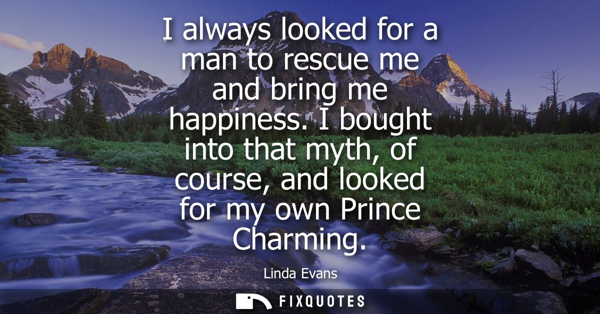 I always looked for a man to rescue me and bring me happiness. I bought into that myth, of course, and looked for my own
