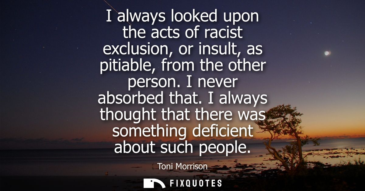 I always looked upon the acts of racist exclusion, or insult, as pitiable, from the other person. I never absorbed that.