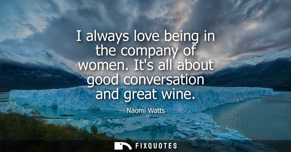I always love being in the company of women. Its all about good conversation and great wine