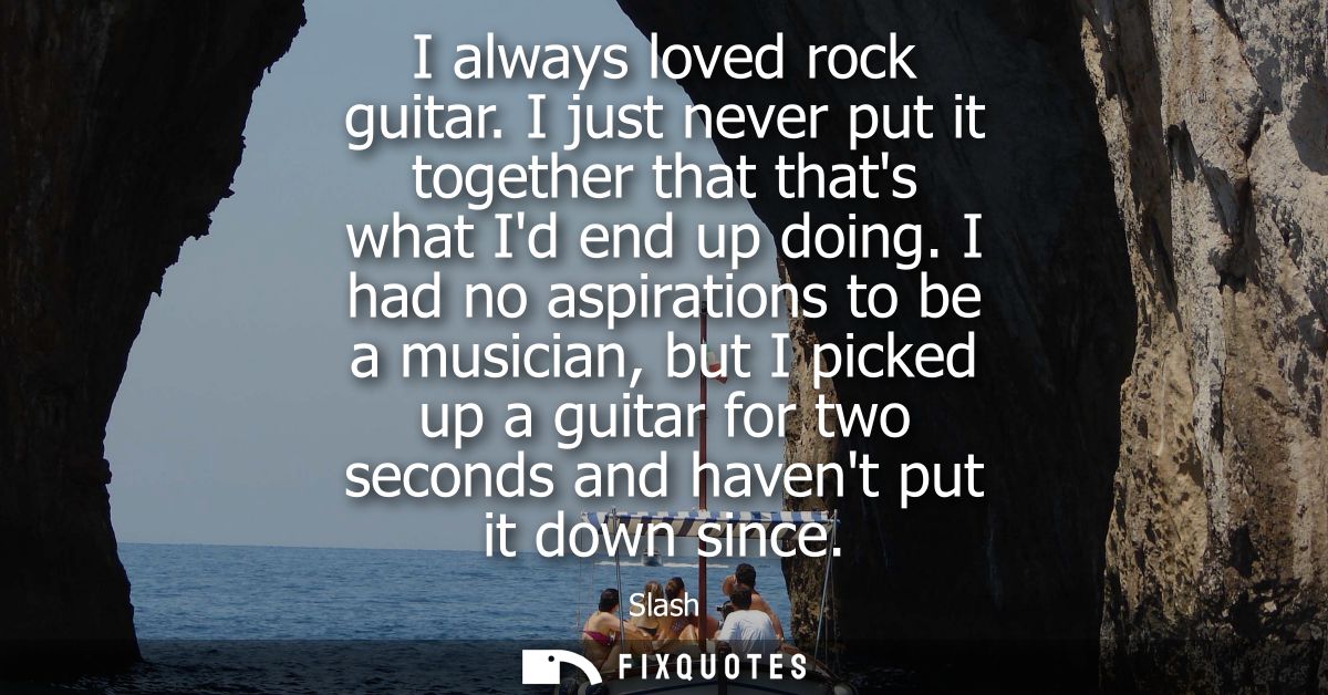 I always loved rock guitar. I just never put it together that thats what Id end up doing. I had no aspirations to be a m