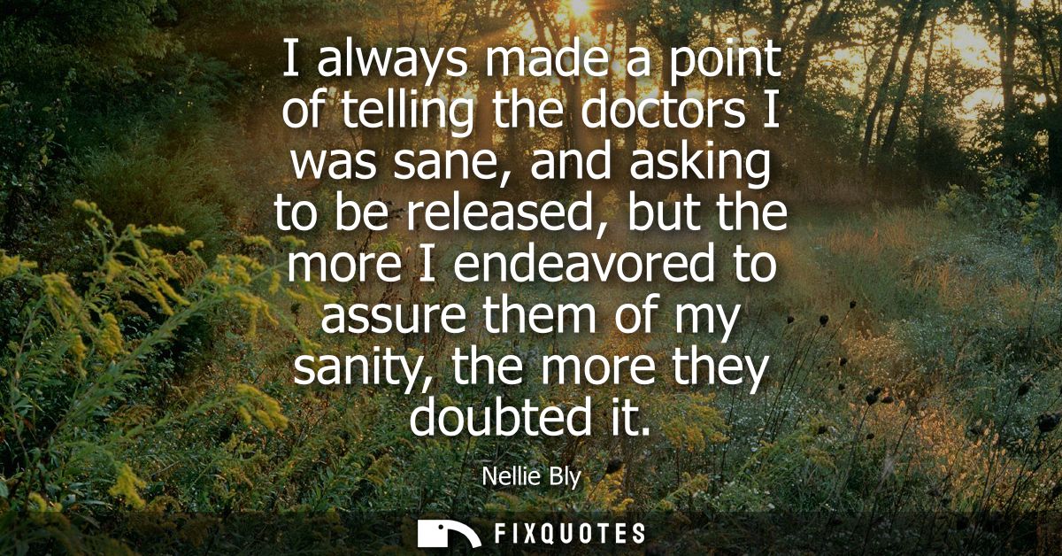 I always made a point of telling the doctors I was sane, and asking to be released, but the more I endeavored to assure 