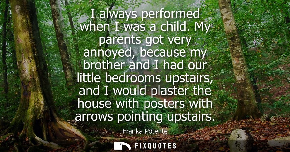 I always performed when I was a child. My parents got very annoyed, because my brother and I had our little bedrooms ups