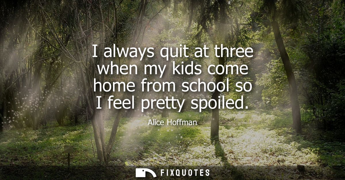 I always quit at three when my kids come home from school so I feel pretty spoiled