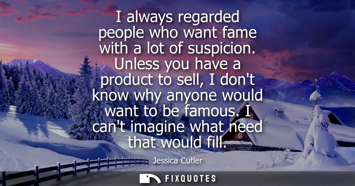 I always regarded people who want fame with a lot of suspicion. Unless you have a product to sell, I dont know why anyon
