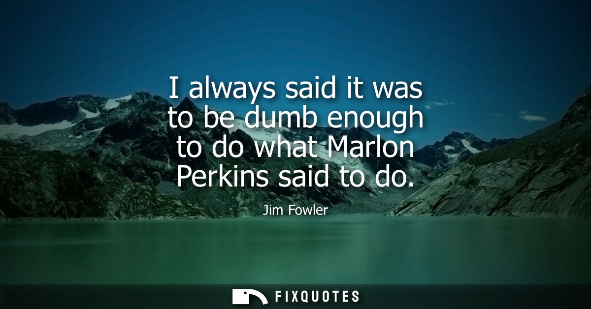 I always said it was to be dumb enough to do what Marlon Perkins said to do