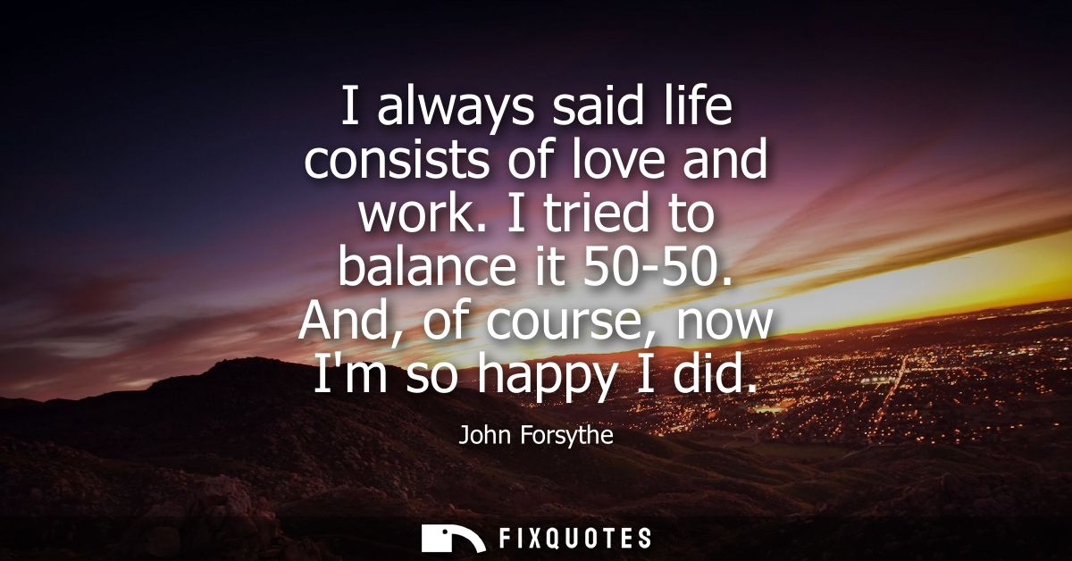 I always said life consists of love and work. I tried to balance it 50-50. And, of course, now Im so happy I did