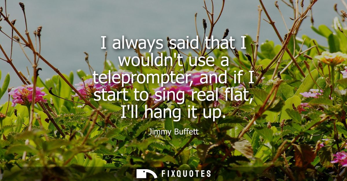 I always said that I wouldnt use a teleprompter, and if I start to sing real flat, Ill hang it up
