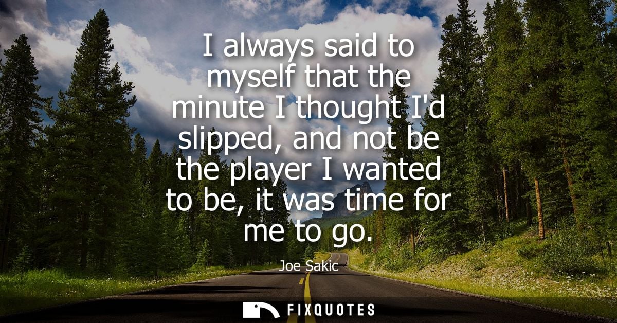 I always said to myself that the minute I thought Id slipped, and not be the player I wanted to be, it was time for me t