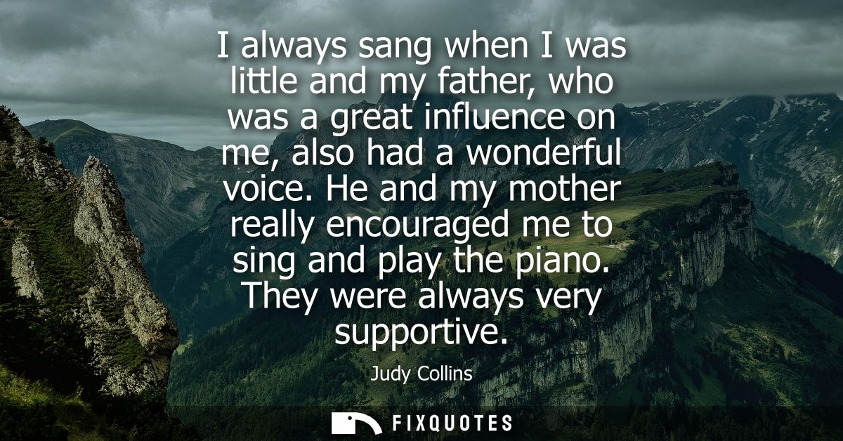I always sang when I was little and my father, who was a great influence on me, also had a wonderful voice.