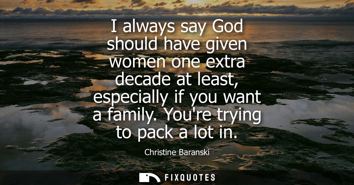 I always say God should have given women one extra decade at least, especially if you want a family. Youre trying to pac