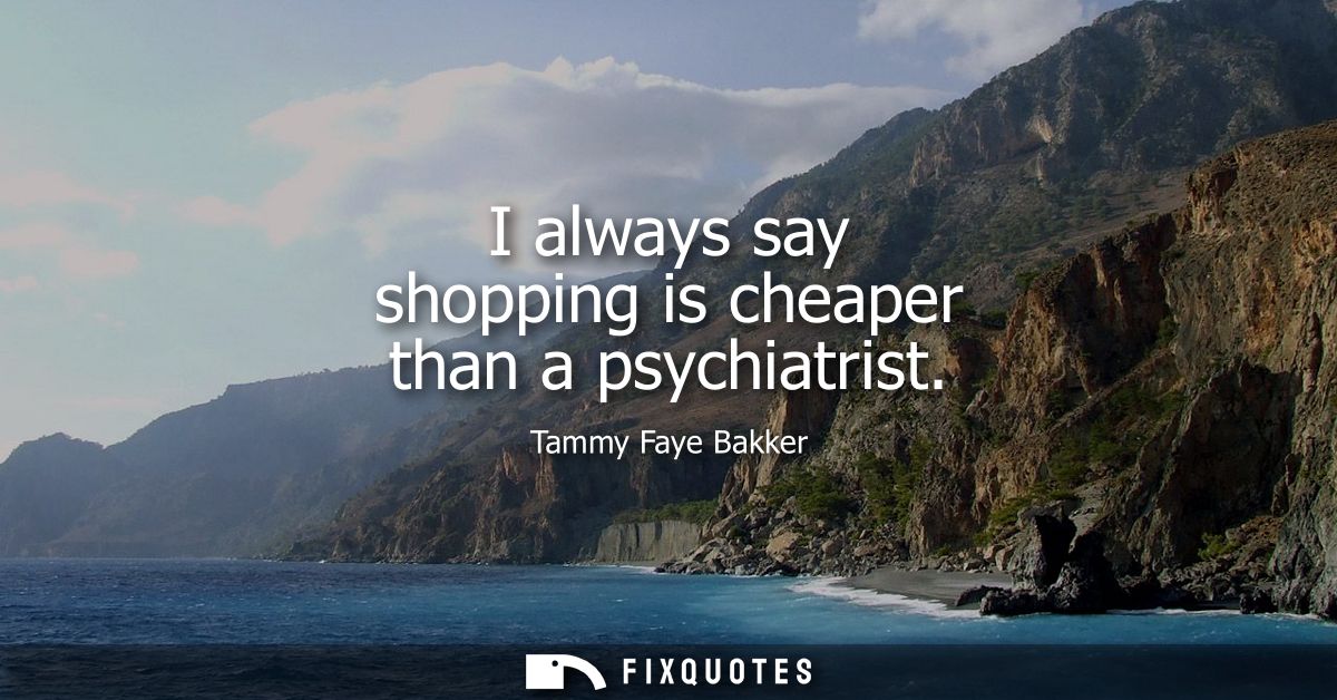 I always say shopping is cheaper than a psychiatrist