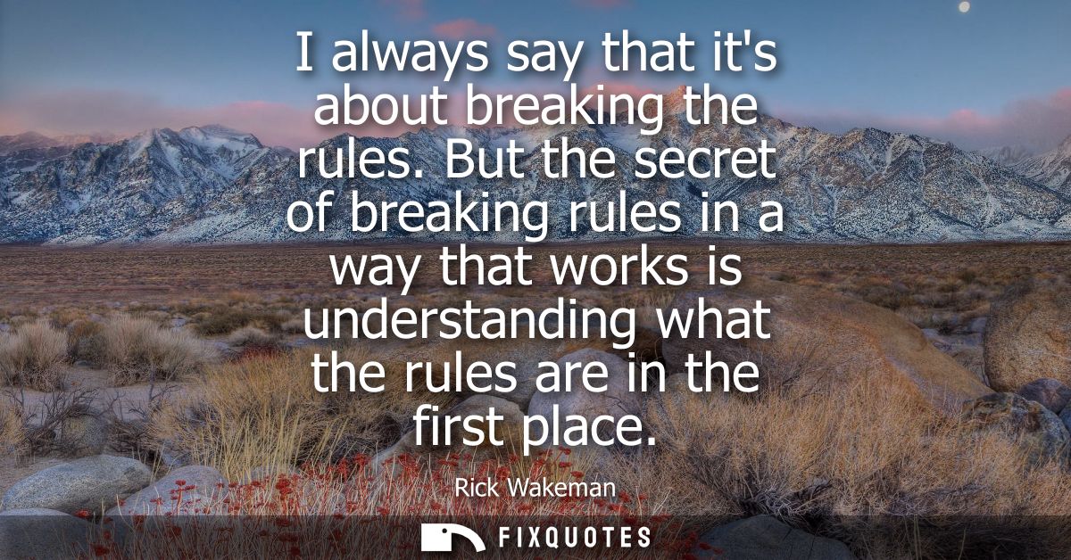I always say that its about breaking the rules. But the secret of breaking rules in a way that works is understanding wh