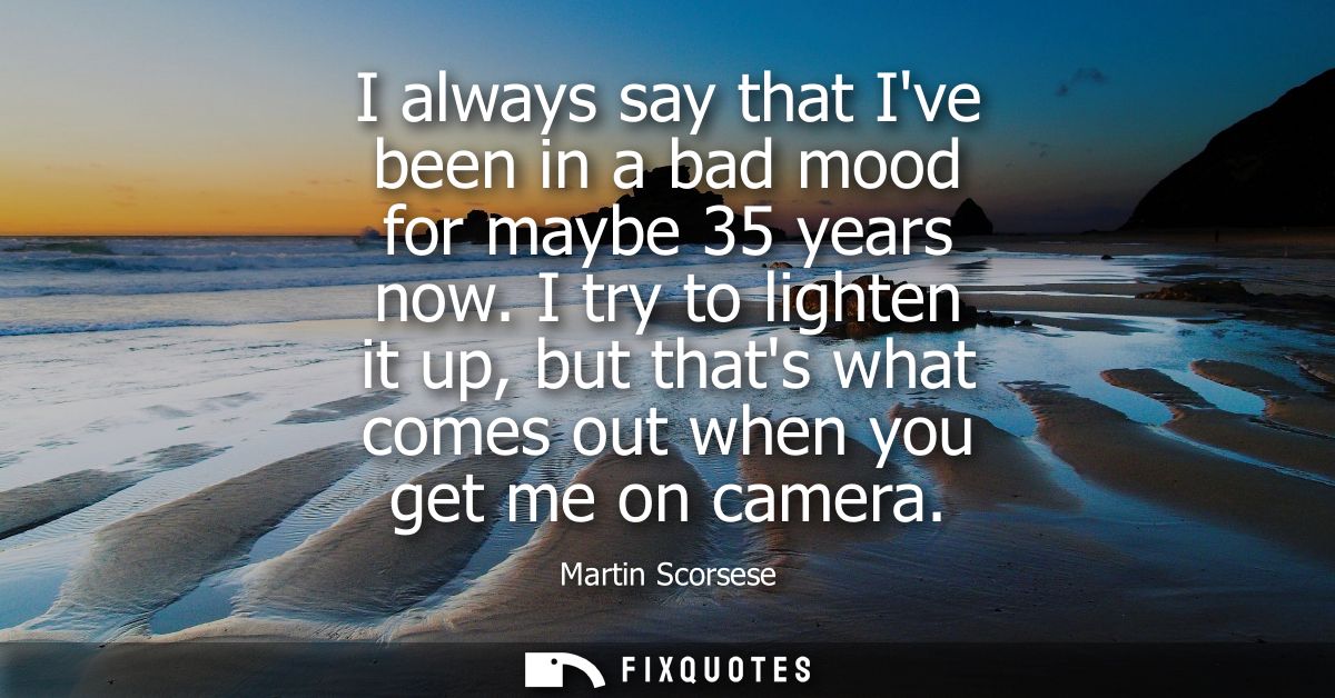 I always say that Ive been in a bad mood for maybe 35 years now. I try to lighten it up, but thats what comes out when y