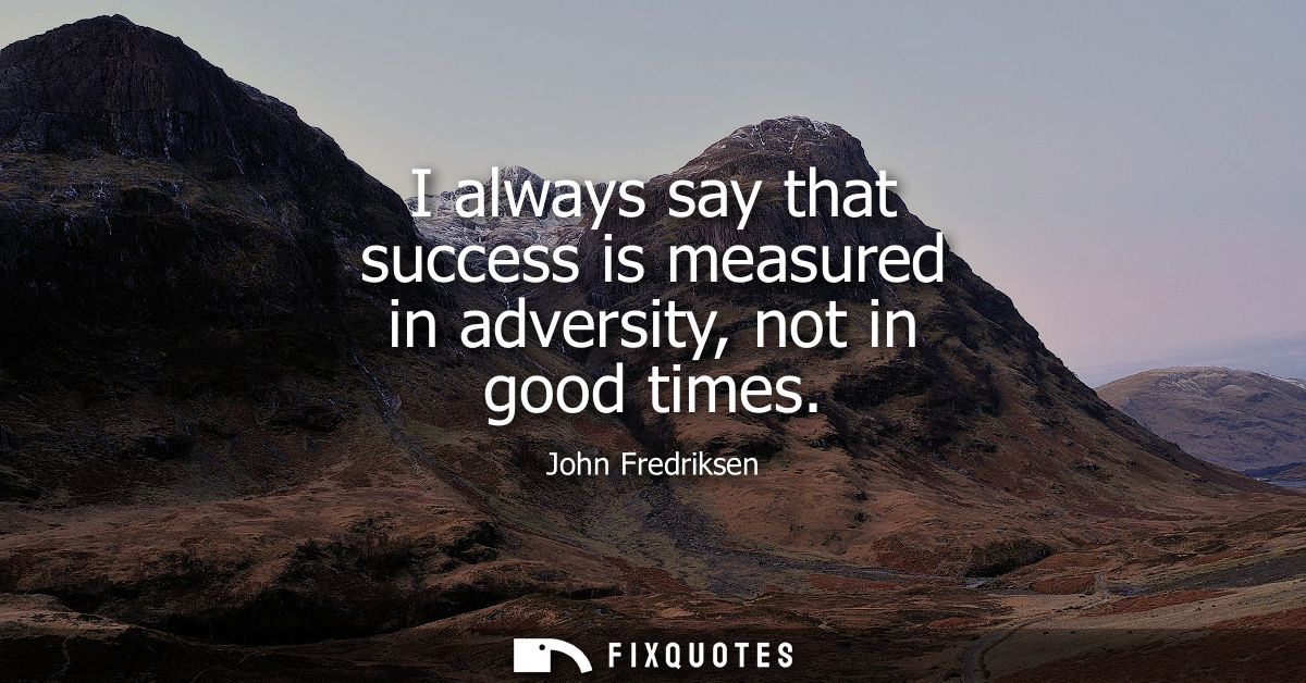 I always say that success is measured in adversity, not in good times