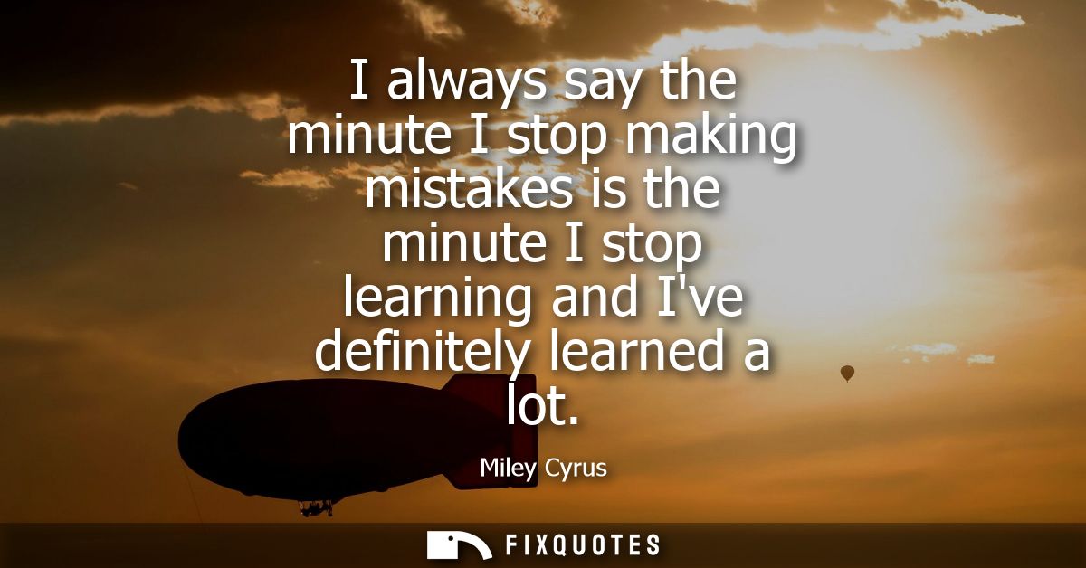 I always say the minute I stop making mistakes is the minute I stop learning and Ive definitely learned a lot