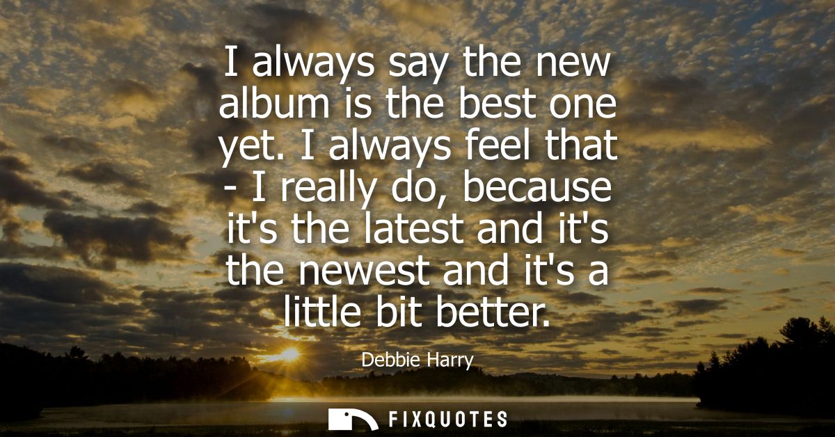I always say the new album is the best one yet. I always feel that - I really do, because its the latest and its the new
