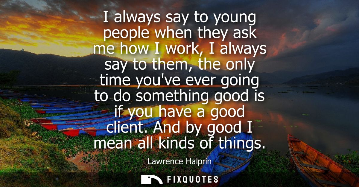 I always say to young people when they ask me how I work, I always say to them, the only time youve ever going to do som