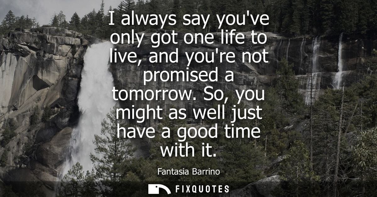 I always say youve only got one life to live, and youre not promised a tomorrow. So, you might as well just have a good 