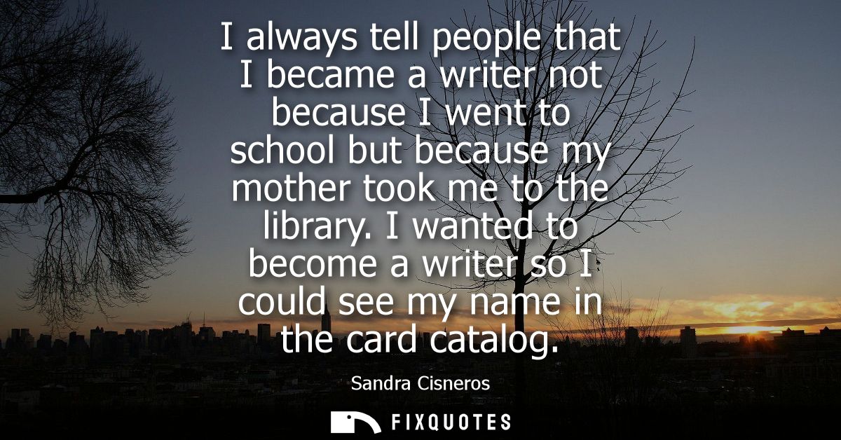 I always tell people that I became a writer not because I went to school but because my mother took me to the library.