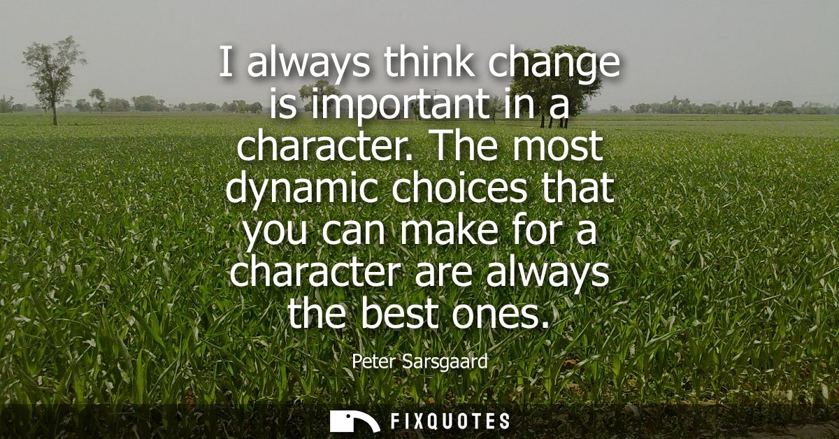 I always think change is important in a character. The most dynamic choices that you can make for a character are always