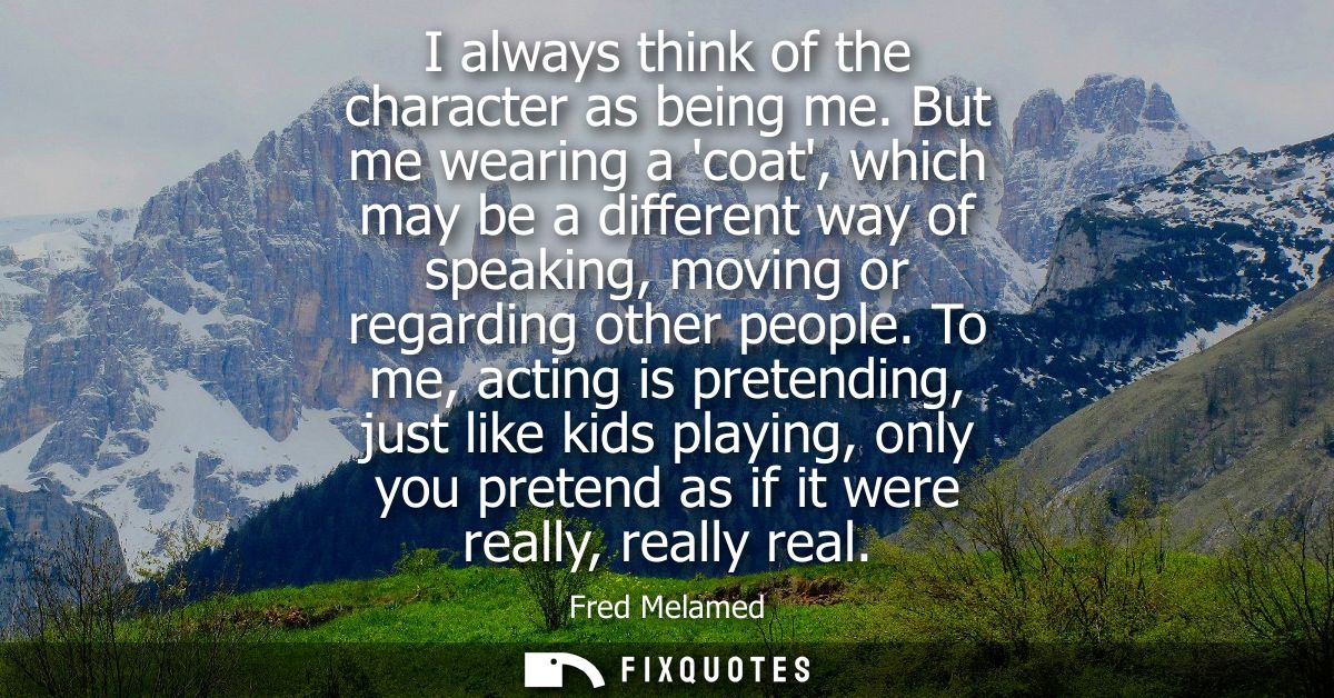 I always think of the character as being me. But me wearing a coat, which may be a different way of speaking, moving or 