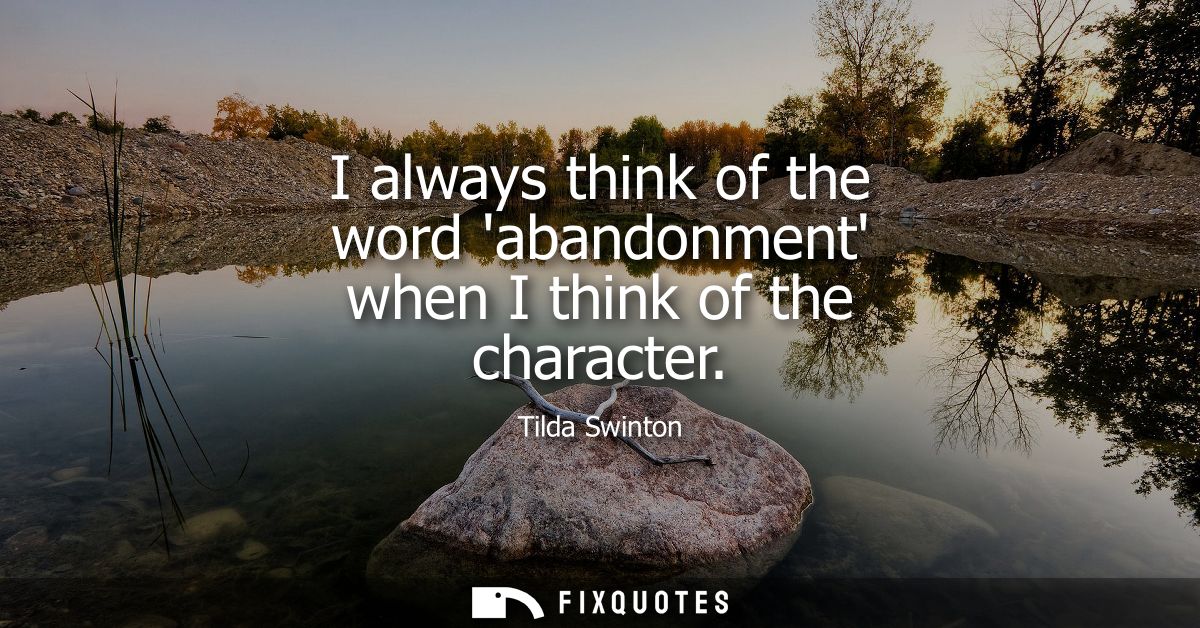 I always think of the word abandonment when I think of the character