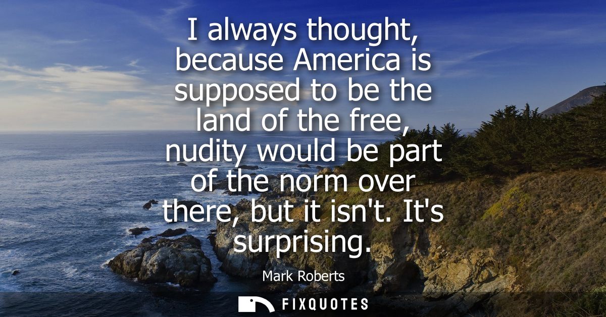 I always thought, because America is supposed to be the land of the free, nudity would be part of the norm over there, b