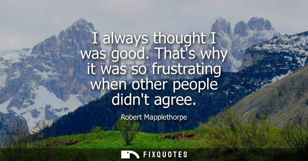 I always thought I was good. Thats why it was so frustrating when other people didnt agree